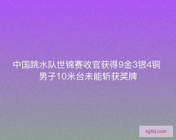 中国跳水队世锦赛收官获得9金3银4铜 男子10米台未能斩获奖牌