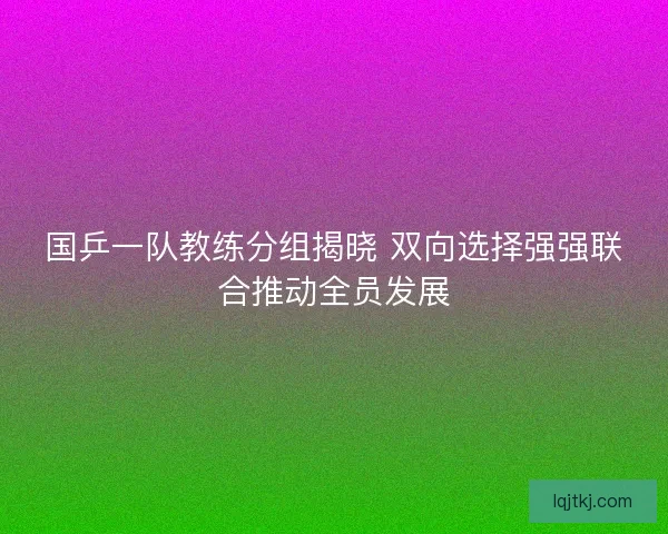 国乒一队教练分组揭晓 双向选择强强联合推动全员发展