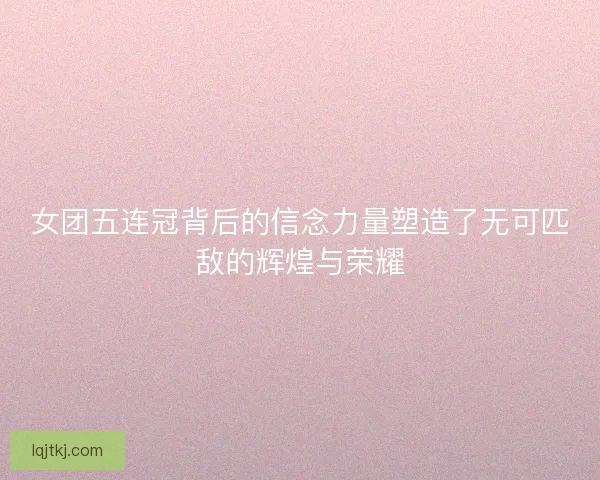 女团五连冠背后的信念力量塑造了无可匹敌的辉煌与荣耀