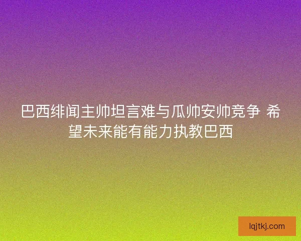 巴西绯闻主帅坦言难与瓜帅安帅竞争 希望未来能有能力执教巴西