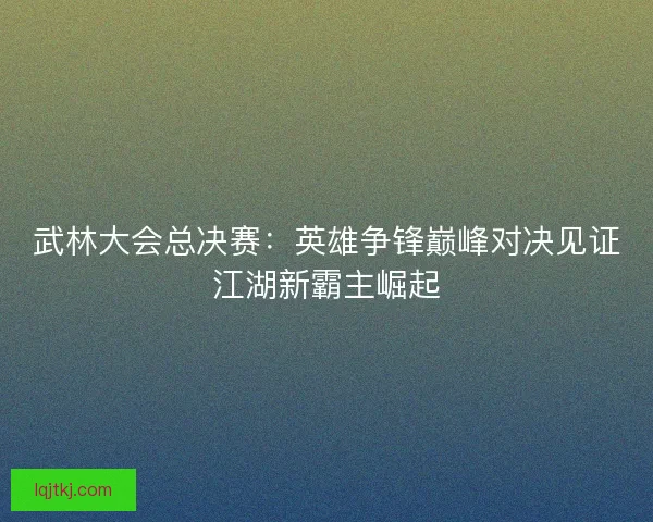 武林大会总决赛：英雄争锋巅峰对决见证江湖新霸主崛起