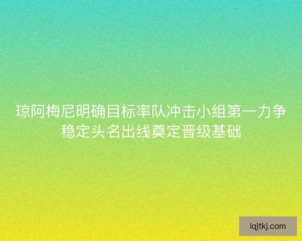 琼阿梅尼明确目标率队冲击小组第一力争稳定头名出线奠定晋级基础