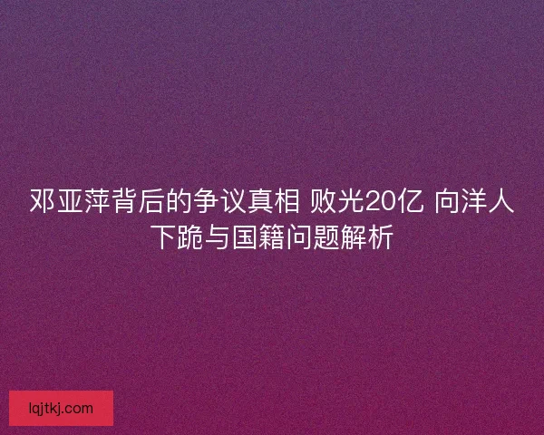 邓亚萍背后的争议真相 败光20亿 向洋人下跪与国籍问题解析