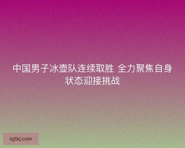 中国男子冰壶队连续取胜 全力聚焦自身状态迎接挑战