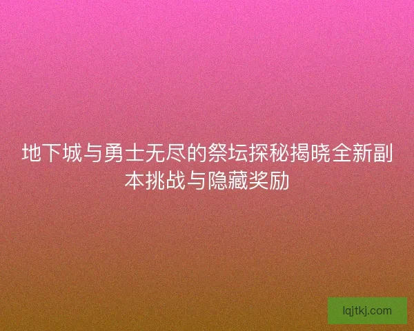 地下城与勇士无尽的祭坛探秘揭晓全新副本挑战与隐藏奖励