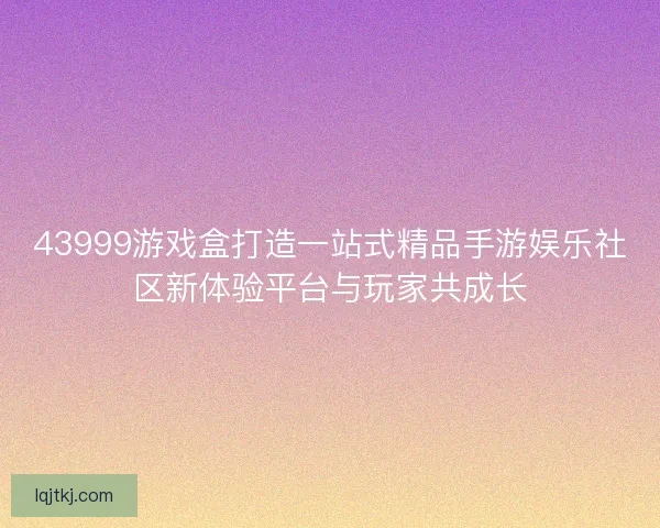 43999游戏盒打造一站式精品手游娱乐社区新体验平台与玩家共成长
