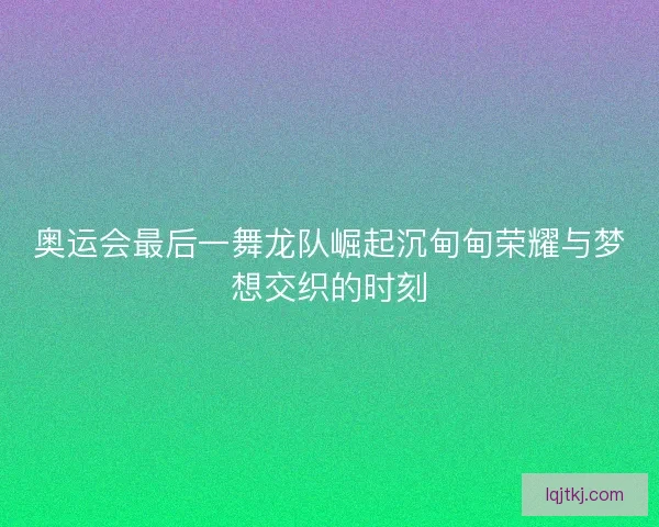 奥运会最后一舞龙队崛起沉甸甸荣耀与梦想交织的时刻