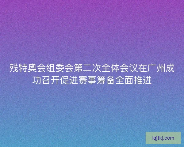 残特奥会组委会第二次全体会议在广州成功召开促进赛事筹备全面推进
