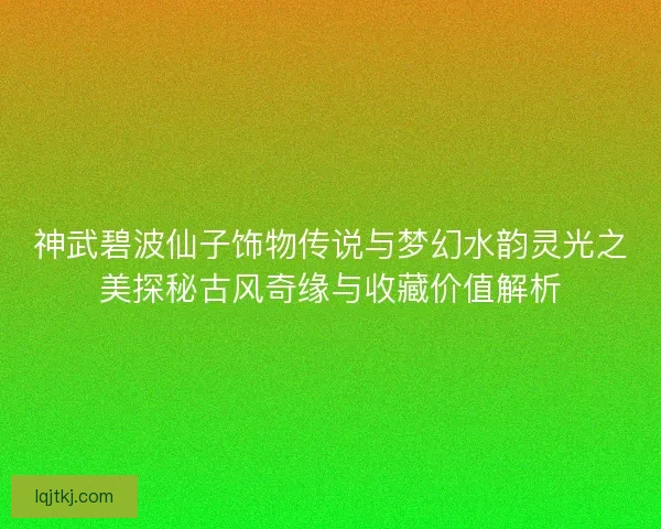 神武碧波仙子饰物传说与梦幻水韵灵光之美探秘古风奇缘与收藏价值解析