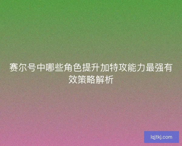 赛尔号中哪些角色提升加特攻能力最强有效策略解析