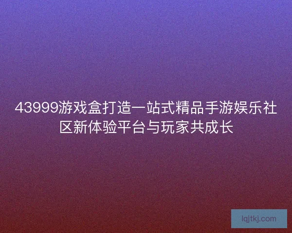 43999游戏盒打造一站式精品手游娱乐社区新体验平台与玩家共成长