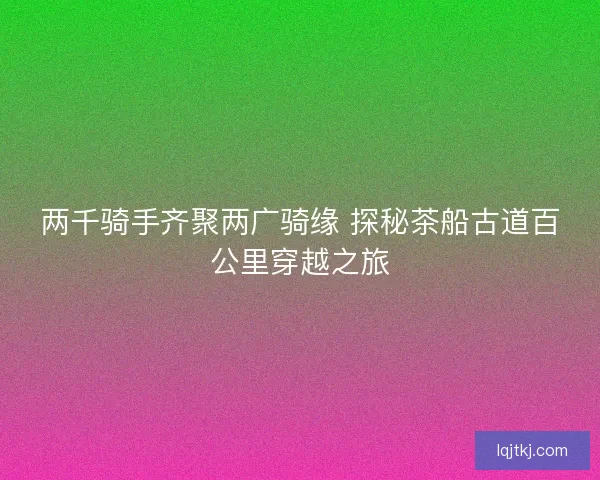 两千骑手齐聚两广骑缘 探秘茶船古道百公里穿越之旅