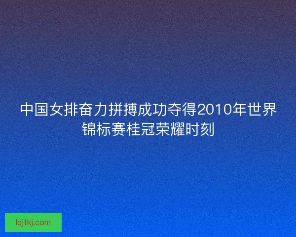 中国女排奋力拼搏成功夺得2010年世界锦标赛桂冠荣耀时刻